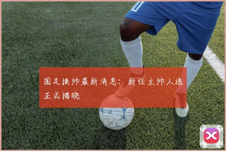 国足换帅最新消息：新任主帅人选正式揭晓