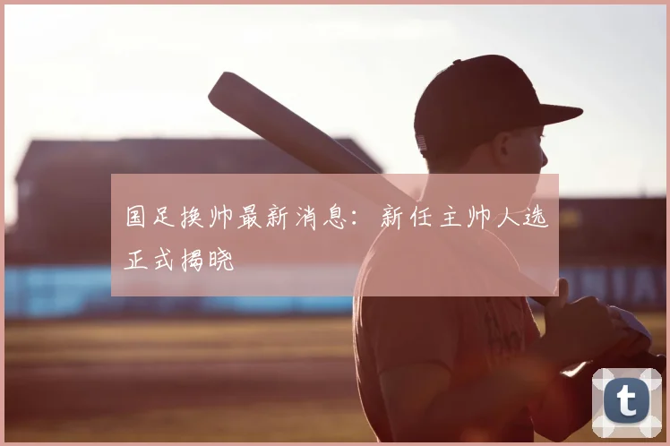 国足换帅最新消息：新任主帅人选正式揭晓