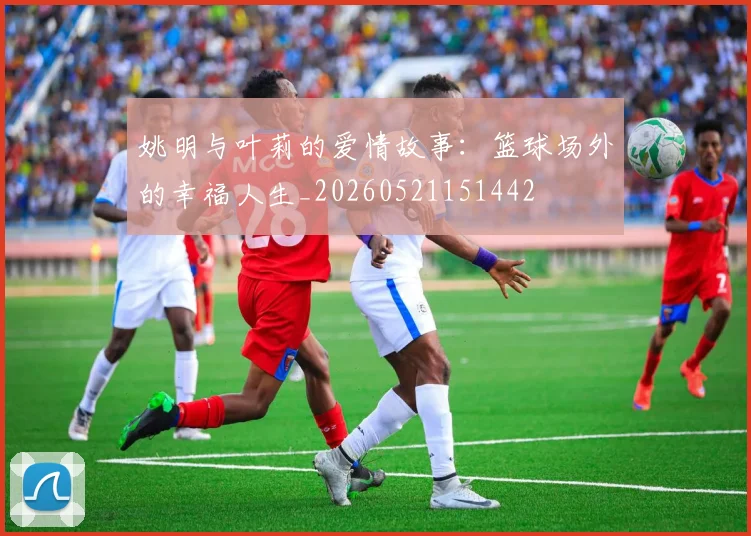 姚明与叶莉的爱情故事:篮球场外的幸福人生_20260521151442