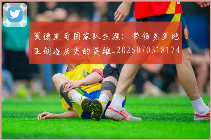 莫德里奇国家队生涯：带领克罗地亚创造历史的英雄_20260703181746