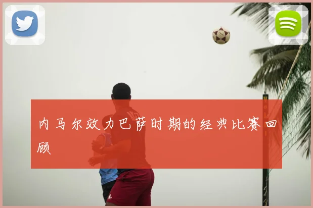 内马尔效力巴萨时期的经典比赛回顾
