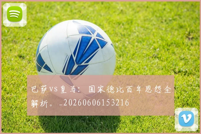 巴萨vs皇马:国家德比百年恩怨全解析。_20260606153216