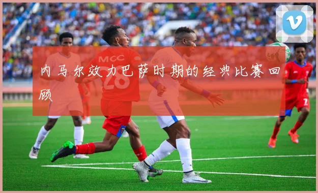 内马尔效力巴萨时期的经典比赛回顾