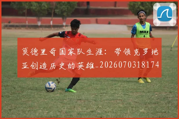 莫德里奇国家队生涯：带领克罗地亚创造历史的英雄_20260703181746