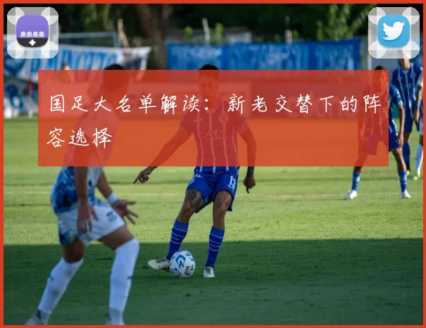 国足大名单解读：新老交替下的阵容选择