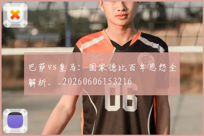 巴萨vs皇马：国家德比百年恩怨全解析。_20260606153216