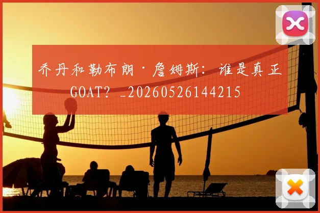乔丹和勒布朗·詹姆斯：谁是真正的GOAT？_20260526144215